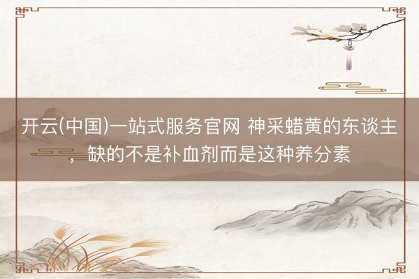 开云(中国)一站式服务官网 神采蜡黄的东谈主,缺的不是补血剂而是这种养分素