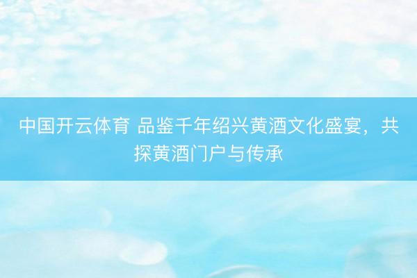 中国开云体育 品鉴千年绍兴黄酒文化盛宴，共探黄酒门户与传承
