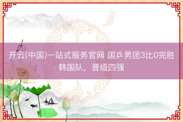 开云(中国)一站式服务官网 国乒男团3比0完胜韩国队，晋级四强