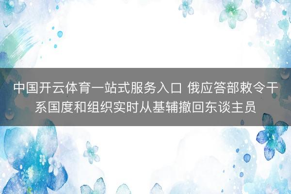 中国开云体育一站式服务入口 俄应答部敕令干系国度和组织实时从基辅撤回东谈主员