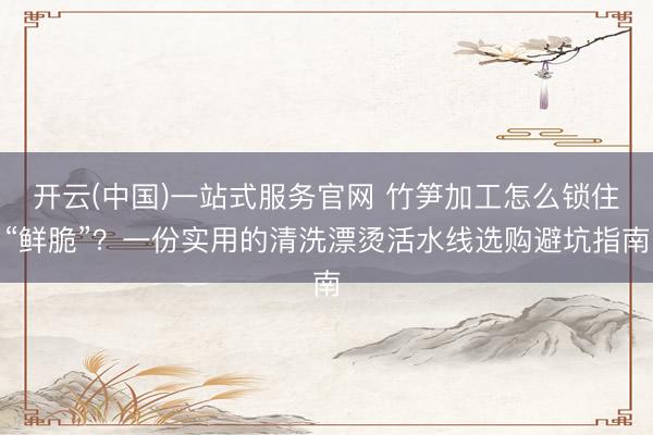 开云(中国)一站式服务官网 竹笋加工怎么锁住“鲜脆”？一份实用的清洗漂烫活水线选购避坑指南