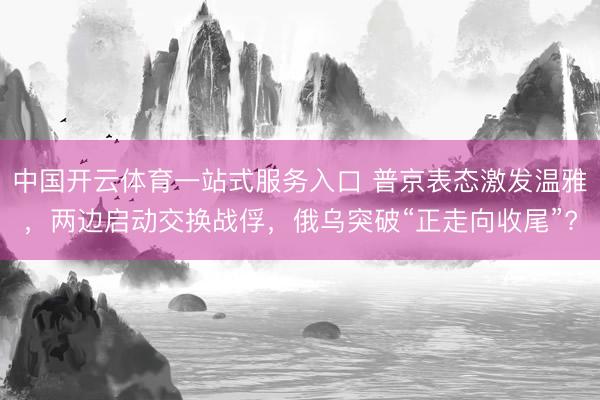 中国开云体育一站式服务入口 普京表态激发温雅，两边启动交换战俘，俄乌突破“正走向收尾”?