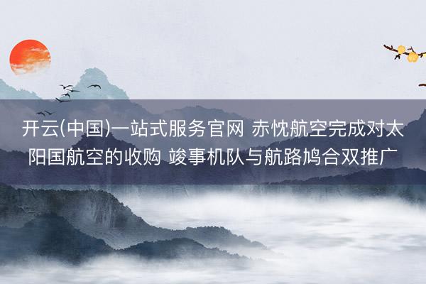 开云(中国)一站式服务官网 赤忱航空完成对太阳国航空的收购 竣事机队与航路鸠合双推广