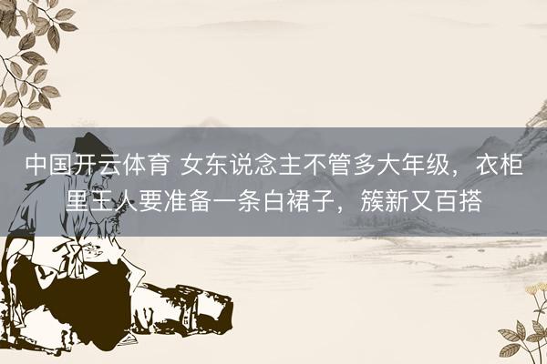 中国开云体育 女东说念主不管多大年级,衣柜里王人要准备一条白裙子,簇新又百搭