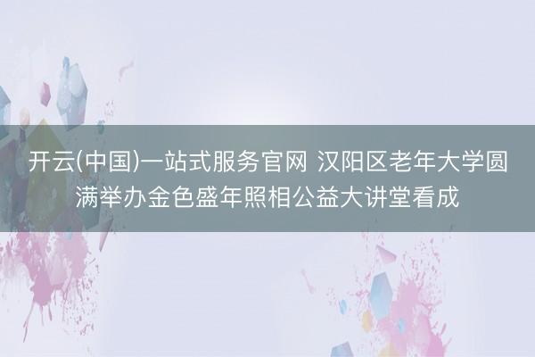 开云(中国)一站式服务官网 汉阳区老年大学圆满举办金色盛年照相公益大讲堂看成