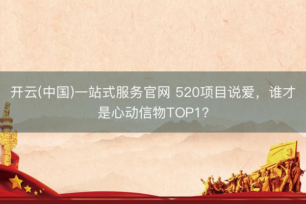 开云(中国)一站式服务官网 520项目说爱，谁才是心动信物TOP1？