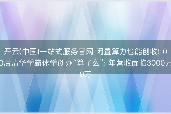 开云(中国)一站式服务官网 闲置算力也能创收! 00后清华学霸休学创办“算了么”: 年营收面临3000万