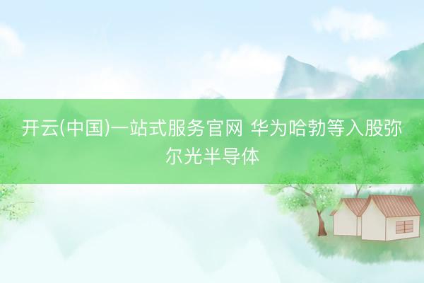 开云(中国)一站式服务官网 华为哈勃等入股弥尔光半导体