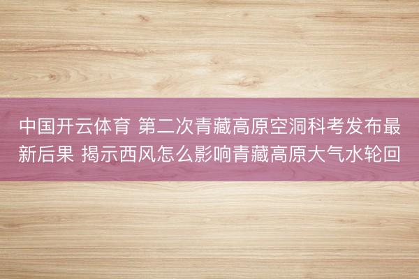 中国开云体育 第二次青藏高原空洞科考发布最新后果 揭示西风怎么影响青藏高原大气水轮回