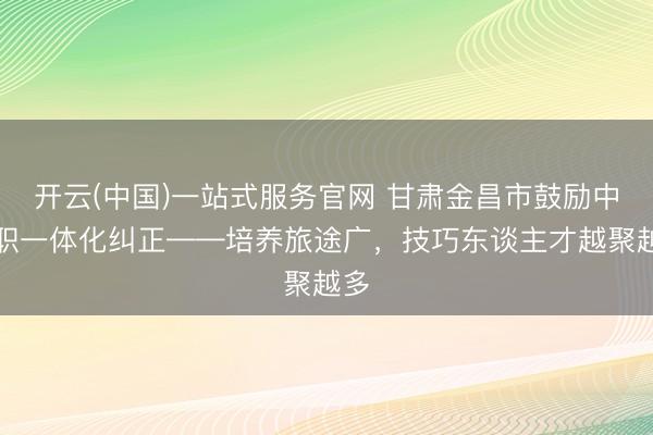 开云(中国)一站式服务官网 甘肃金昌市鼓励中高职一体化纠正——培养旅途广，技巧东谈主才越聚越多