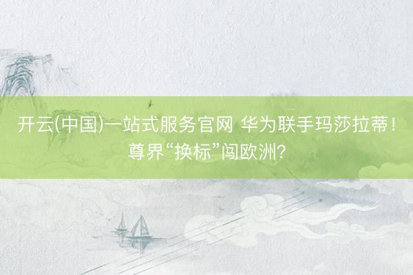 开云(中国)一站式服务官网 华为联手玛莎拉蒂！尊界“换标”闯欧洲？