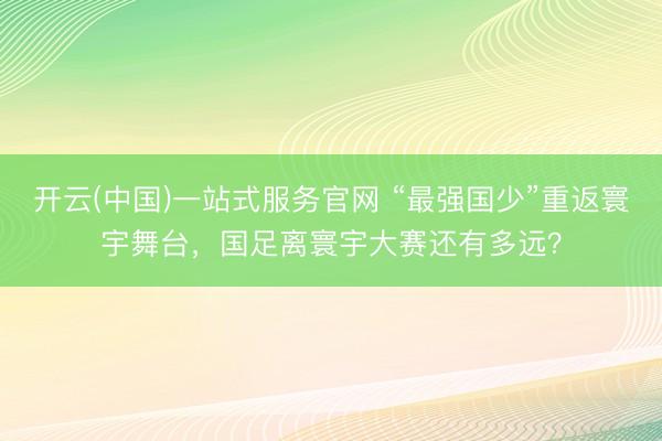 开云(中国)一站式服务官网 “最强国少”重返寰宇舞台，国足离寰宇大赛还有多远？