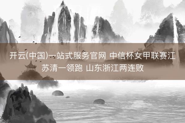 开云(中国)一站式服务官网 中信杯女甲联赛江苏清一领跑 山东浙江两连败