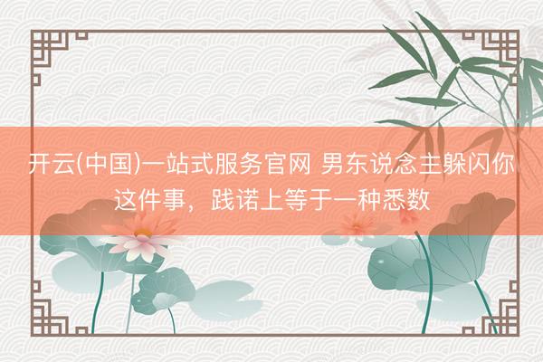 开云(中国)一站式服务官网 男东说念主躲闪你这件事，践诺上等于一种悉数