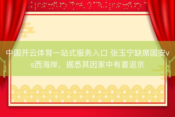 中国开云体育一站式服务入口 张玉宁缺席国安vs西海岸,据悉其因家中有喜返京