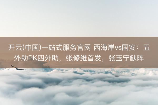 开云(中国)一站式服务官网 西海岸vs国安:五外助PK四外助,张修维首发,张玉宁缺阵