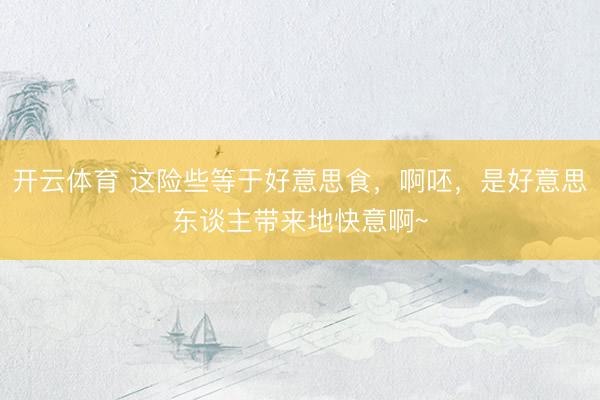 开云体育 这险些等于好意思食,啊呸,是好意思东谈主带来地快意啊~