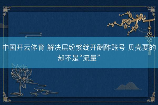 中国开云体育 解决层纷繁绽开酬酢账号 贝壳要的却不是“流量”