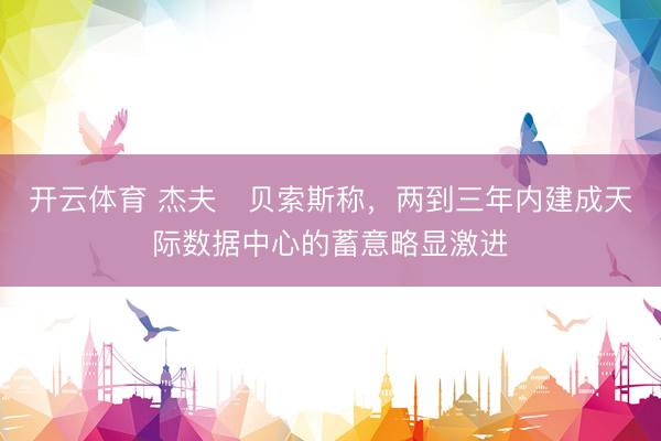 开云体育 杰夫・贝索斯称,两到三年内建成天际数据中心的蓄意略显激进