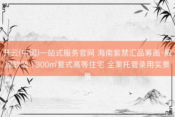 开云(中国)一站式服务官网 海南紫禁汇品筹画·殿家软装 | 300㎡复式高等住宅 全案托管录用实景