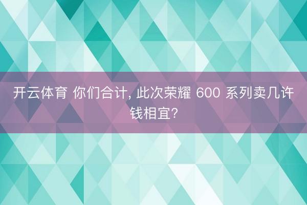 开云体育 你们合计， 此次荣耀 600 系列卖几许钱相宜?