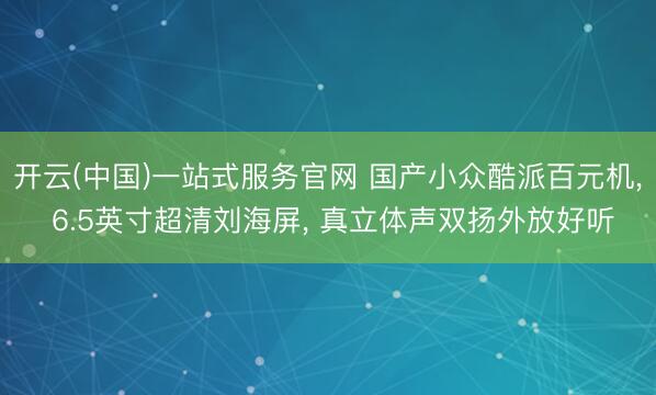 开云(中国)一站式服务官网 国产小众酷派百元机, 6.5英寸超清刘海屏, 真立体声双扬外放好听