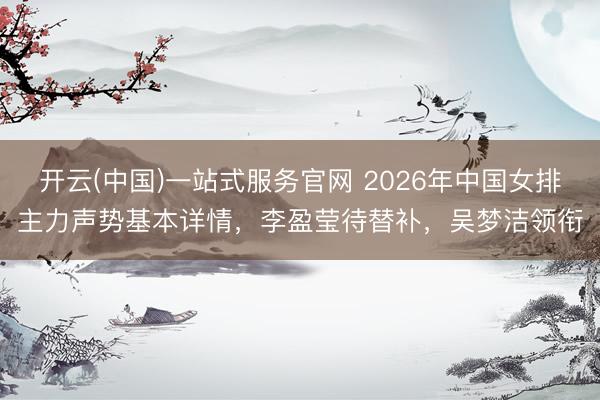 开云(中国)一站式服务官网 2026年中国女排主力声势基本详情,李盈莹待替补,吴梦洁领衔