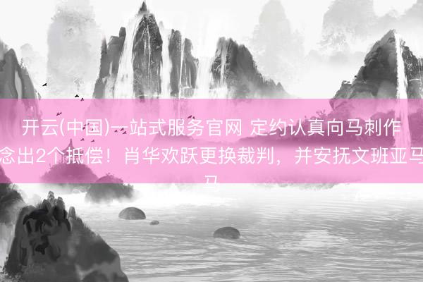 开云(中国)一站式服务官网 定约认真向马刺作念出2个抵偿！肖华欢跃更换裁判，并安抚文班亚马