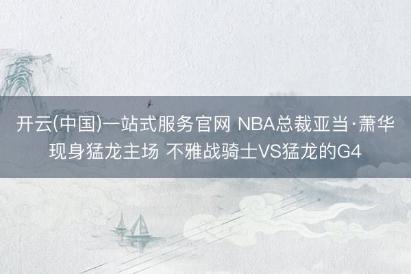 开云(中国)一站式服务官网 NBA总裁亚当·萧华现身猛龙主场 不雅战骑士VS猛龙的G4