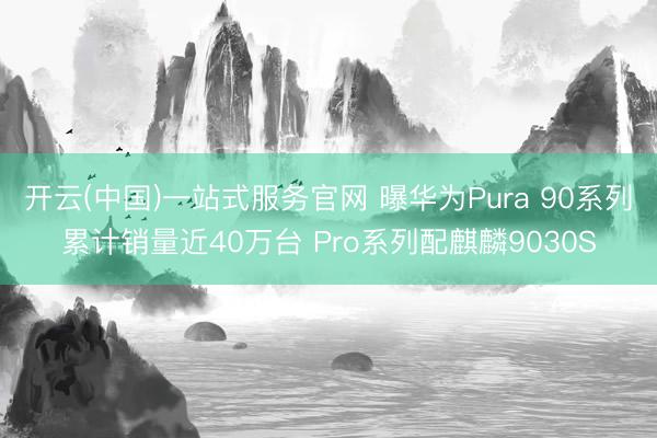 开云(中国)一站式服务官网 曝华为Pura 90系列累计销量近40万台 Pro系列配麒麟9030S