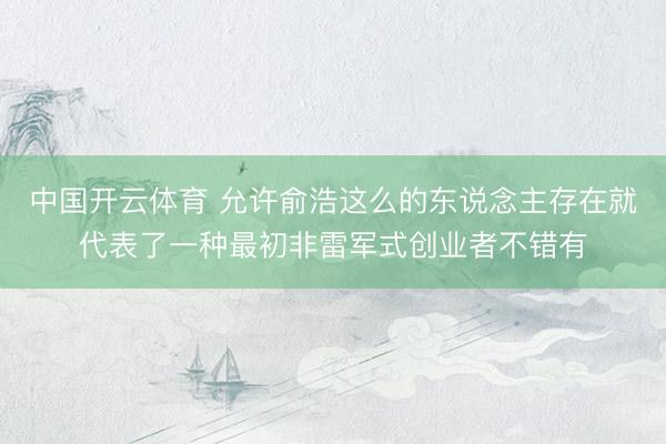 中国开云体育 允许俞浩这么的东说念主存在就代表了一种最初非雷军式创业者不错有