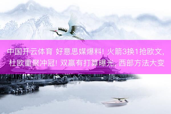 中国开云体育 好意思媒爆料! 火箭3换1抢欧文， 杜欧重聚冲冠! 双赢有打算曝光， 西部方法大变