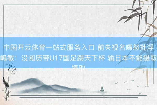 中国开云体育一站式服务入口 前央视名嘴怒批浮嶋敏：没阅历带U17国足踢天下杯 输日本不能摄取