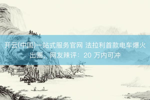 开云(中国)一站式服务官网 法拉利首款电车爆火出圈，网友辣评：20 万内可冲