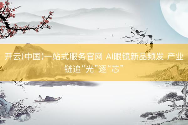 开云(中国)一站式服务官网 AI眼镜新品频发 产业链追“光”逐“芯”