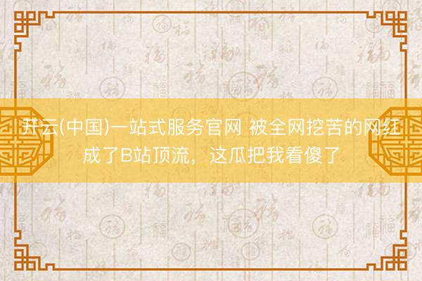 开云(中国)一站式服务官网 被全网挖苦的网红成了B站顶流，这瓜把我看傻了