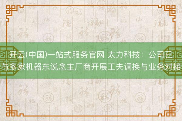 开云(中国)一站式服务官网 太力科技：公司已与多家机器东说念主厂商开展工夫调换与业务对接