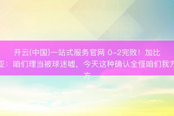 开云(中国)一站式服务官网 0-2完败!加比亚:咱们理当被球迷嘘,今天这种确认全怪咱们我方