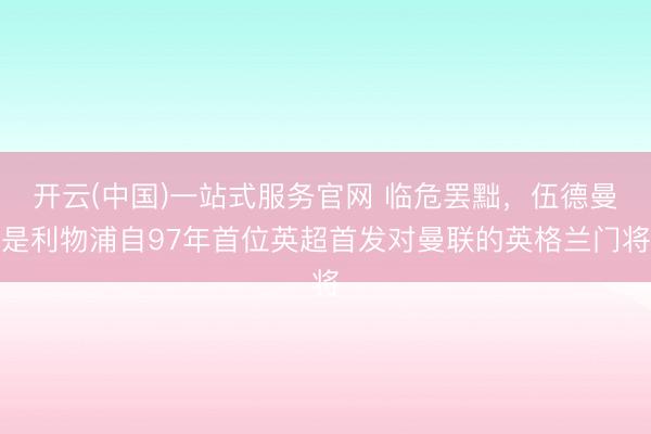 开云(中国)一站式服务官网 临危罢黜，伍德曼是利物浦自97年首位英超首发对曼联的英格兰门将