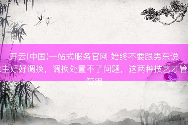 开云(中国)一站式服务官网 始终不要跟男东说念主好好调换,调换处置不了问题,这两种技艺才管用