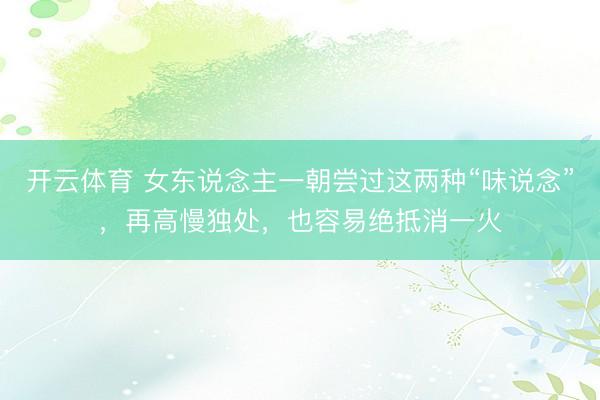 开云体育 女东说念主一朝尝过这两种“味说念”,再高慢独处,也容易绝抵消一火
