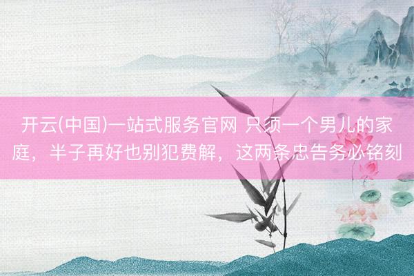 开云(中国)一站式服务官网 只须一个男儿的家庭，半子再好也别犯费解，这两条忠告务必铭刻