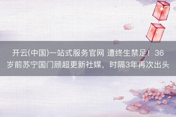 开云(中国)一站式服务官网 遭终生禁足！36岁前苏宁国门顾超更新社媒，时隔3年再次出头