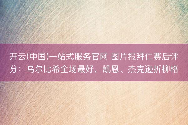 开云(中国)一站式服务官网 图片报拜仁赛后评分：乌尔比希全场最好，凯恩、杰克逊折柳格