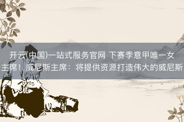开云(中国)一站式服务官网 下赛季意甲唯一女主席!威尼斯主席:将提供资源打造伟大的威尼斯