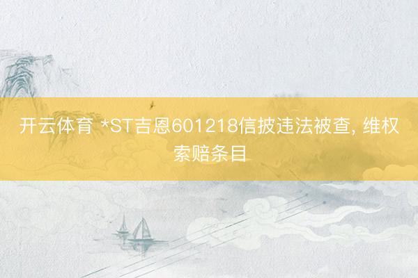 开云体育 *ST吉恩601218信披违法被查, 维权索赔条目