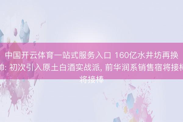 中国开云体育一站式服务入口 160亿水井坊再换帅: 初次引入原土白酒实战派， 前华润系销售宿将接棒