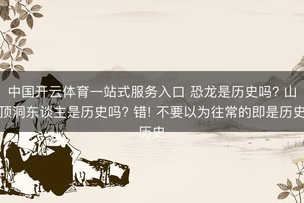 中国开云体育一站式服务入口 恐龙是历史吗? 山顶洞东谈主是历史吗? 错! 不要以为往常的即是历史