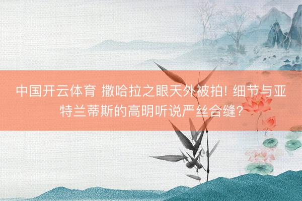 中国开云体育 撒哈拉之眼天外被拍! 细节与亚特兰蒂斯的高明听说严丝合缝?