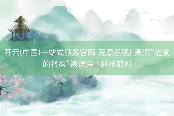 开云(中国)一站式服务官网 荒原景观! 黑洞“进食的餐盘”被误会 | 科技前列